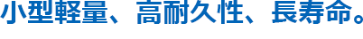 小型軽量、高耐久性、長寿命。