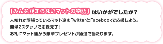 「みんなが知らないマットの物語」はいかがでしたか？ 人知れず頑張っているマット達をTwitterとFacebookで応援しよう。簡単2ステップで応援完了！お礼にマット達から豪華プレゼントが抽選で当たります。