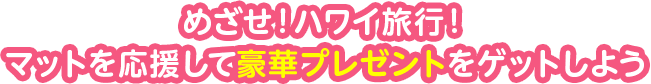 めざせ！ハワイ旅行！マットを応援して豪華プレゼントをゲットしよう