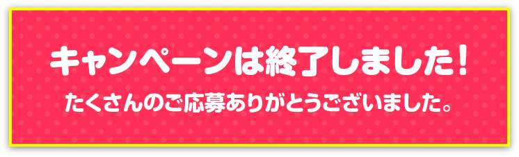 キャンペーンは終了しました！たくさんのご応募ありがとうございました。