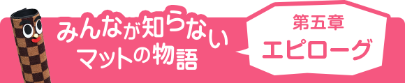 みんなが知らないマットの物語 第五章 エピローグ