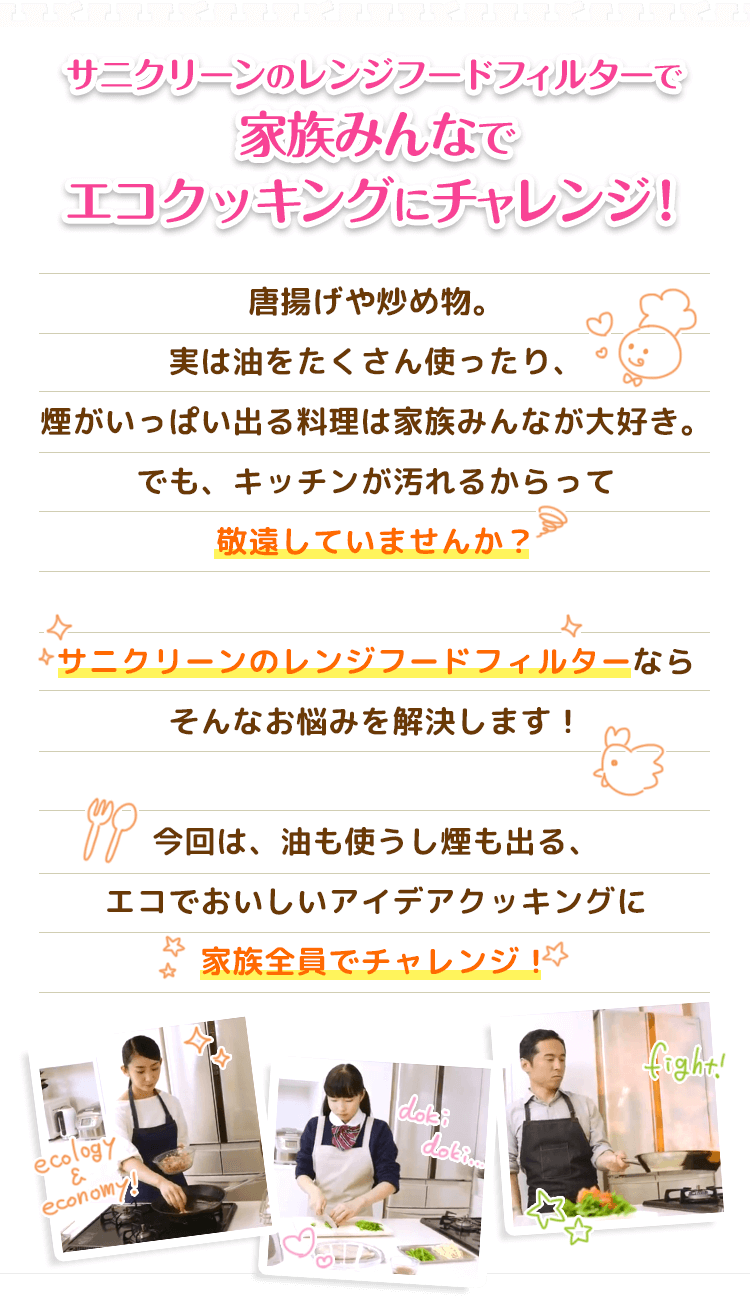 サニクリーンのレンジフードフィルターで家族みんなでエコクッキングにチャレンジ！唐揚げや炒め物。実は油をたくさん使ったり、煙がいっぱい出る料理は家族みんなが大好き。でも、キッチンが汚れるからって敬遠していませんか？サニクリーンのレンジフードフィルターならそんなお悩みを解決します！今回は、油も使うし煙も出る、エコでおいしいアイデアクッキングに家族全員でチャレンジ！