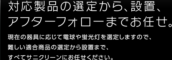 対応製品の選定から、設置、アフターフォローまでお任せ。現在の器具に応じて電球や蛍光灯を選定しますので、難しい適合商品の選定から設置まで、すべてサニクリーンにお任せください。