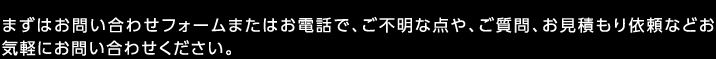 まずはお問い合わせフォームまたはお電話で、ご不明な点や、ご質問、お見積もり依頼などお気軽にお問い合わせください。