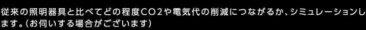 従来の照明器具と比べてどの程度CO2や電気代の削減につながるか、シミュレーションします。（お伺いする場合がございます）