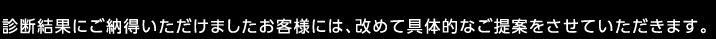 診断結果にご納得いただけましたお客様には、改めて具体的なご提案をさせていただきます。