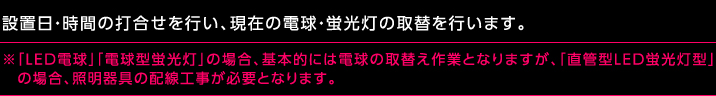 設置日・時間の打合せを行い、現在の電球・蛍光灯の取替を行います。※「LED電球」「電球型蛍光灯」の場合、基本的には電球の取替え作業となりますが、「直管型LED蛍光灯型」の場合、照明器具の配線工事が必要となります。
