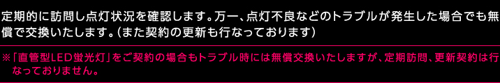 定期的に訪問し点灯状況を確認します。万一、点灯不良などのトラブルが発生した場合でも無償で交換いたします。（また契約の更新も行なっております）※「直管型LED蛍光灯」をご契約の場合もトラブル時には無償交換いたしますが、定期訪問、更新契約は行なっておりません。