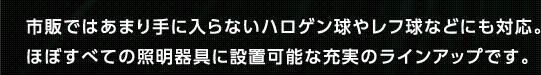 市販ではあまり手に入らないハロゲン球やレフ球などにも対応。ほぼすべての照明器具に設置可能な充実のラインアップです。