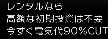 レンタルなら高額な初期投資は不要今すぐ電気代９０％ＣＵＴ