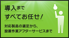 導入まですべてお任せ！対応製品の選定から、設置作業アフターサービスまで