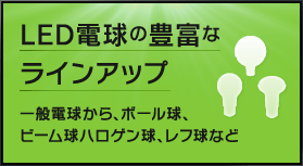 ＬＥＤ電球の豊富なラインアップ 一般電球から、ボール球、ビーム球ハロゲン球、レフ球など