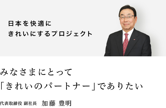 日本を快適にきれいにするプロジェクト：みなさまにとって「きれいのパートナー」でありたい：代表取締役 副社長　加藤 豊明