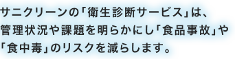 サニクリーンの「衛生診断サービス」は、管理状況や課題を明らかにし「食品事故」や「食中毒」のリスクを減らします。