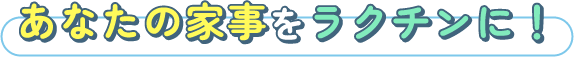 あなたの家事をラクチンに！