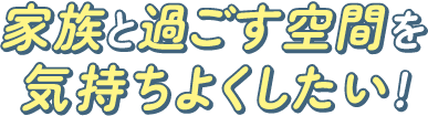 家族と過ごす空間を気持ちよくしたい！