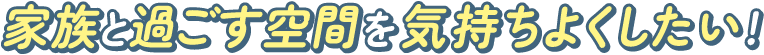 家族と過ごす空間を気持ちよくしたい！