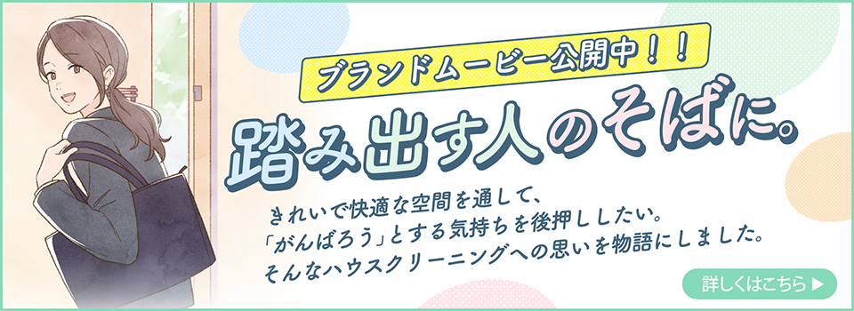 プランドムーピー公開中！！踏み出す人のそばに。きれいで快適な空間を通して、「がんばろう」とする気持ちを後押ししたい。そんなハウスクリーニングへの思いを物語にしました。詳しくはこちら