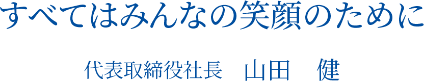 すべてはみんなの笑顔のために。代表取締役社長　山田　健