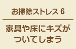 お掃除ストレス6 家具や床にキズがついてしまう