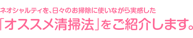 ネオシャルティを、日々のお掃除に使いながら実感した「オススメ清掃法」をご紹介します。