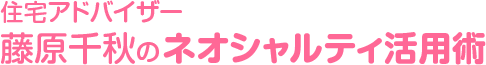 住宅アドバイザー藤原千秋のネオシャルティ活用術