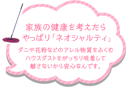 家族の健康を考えたらやっぱり「ネオシャルティ」ダニや花粉などのアレル物質をふくむハウスダストをがっちり吸着して離さないから安心なんです。