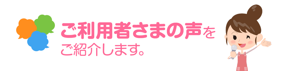 ご利用者さまの声をご紹介します。