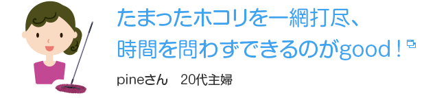 たまったホコリを一網打尽、
時間を問わずできるのがgood!　pineさん　20代主婦