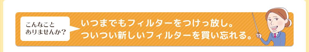 こんなことありませんか？いつまでもフィルターをつけっ放し。ついつい新しいフィルターを買い忘れる。