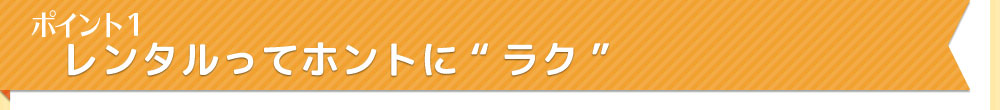 ポイント1　レンタルってホントに”ラク”