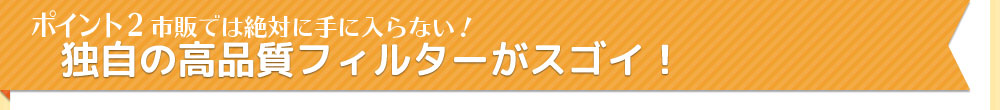 ポイント2　市販では絶対に手に入らない！独自の高品質フィルターがスゴイ！