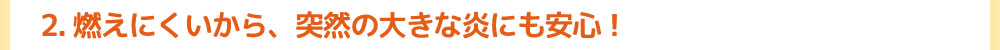 2.燃えにくいから、突然の大きな炎にも安心！