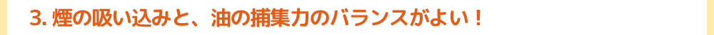 3.煙の吸い込みと、油の捕集力のバランスがよい！