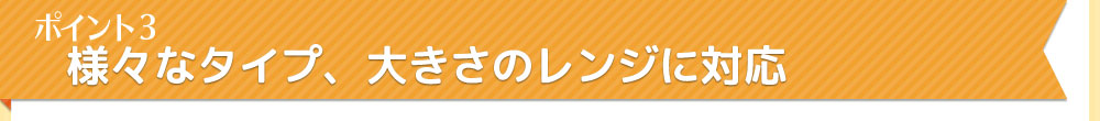 ポイント3　様々なタイプ。大きさのレンジに対応