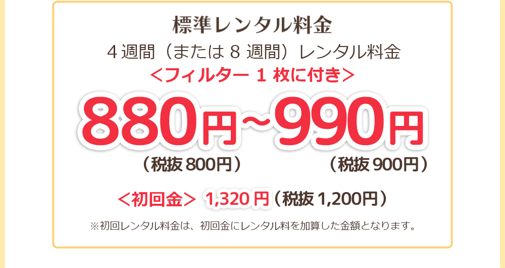 標準レンタル料金4週間（または8週間）レンタル料金＜フィルター一枚に付き＞660円〜825円（本体600円〜750円）