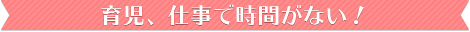 育児、仕事で時間がない！