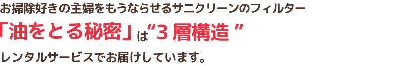 お掃除好きの主婦をもうならせるサニクリーンのフィルター「油をとる秘密」は”3層構造”レンタルサービスでお届けしています。