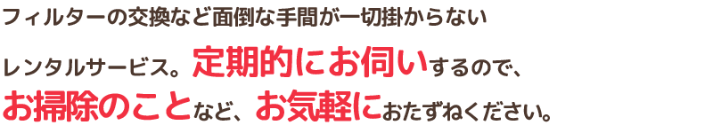 フィルターの交換など面倒な手間が一切掛からないレンタルサービス。定期的にお伺いするので、お掃除のことなど、お気軽におたずねください。