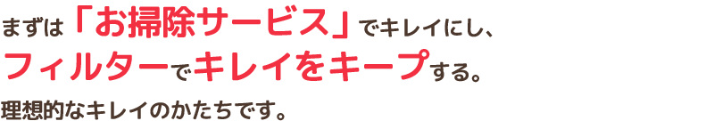 まずは「お掃除サービス」でキレイにし、フィルターでキレイをキープする。理想的なキレイのかたちです。