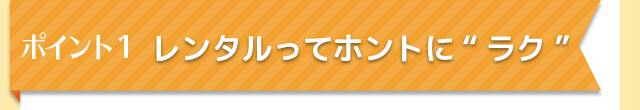 ポイント1　レンタルってホントに”ラク”