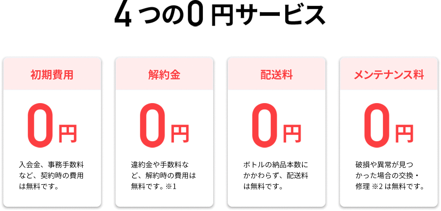 4つの0円サービス! 初期費用0円：入会金、事務手数料など、契約時の費用は無料です。解約金0円：違約金や手数料など、解約時の費用は無料です。配送料0円：ボトルの納品本数にかかわらず、配送料は無料です。メンテナンス料0円：破損や異常が見つかった場合の交換・修理※は無料です。