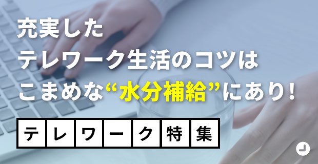 充実したテレワーク⽣活のコツはこまめな“⽔分補給”にあり!「テレワーク特集」