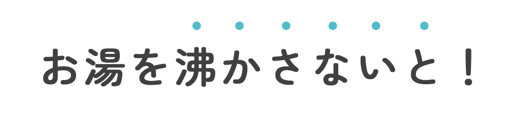 お湯を沸かさないと！