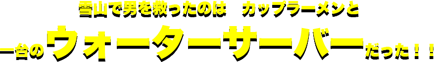 雪山で男を救ったのは　カップラーメンと一台のウォーターサーバーだった！！