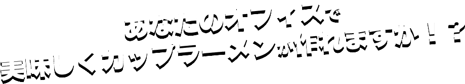 あなたのオフィスで美味しくカップラーメンが作れますか！？