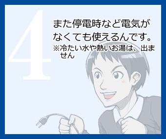 また停電時など電気がなくても使えるんです。※冷たい水や熱いお湯は、出ません