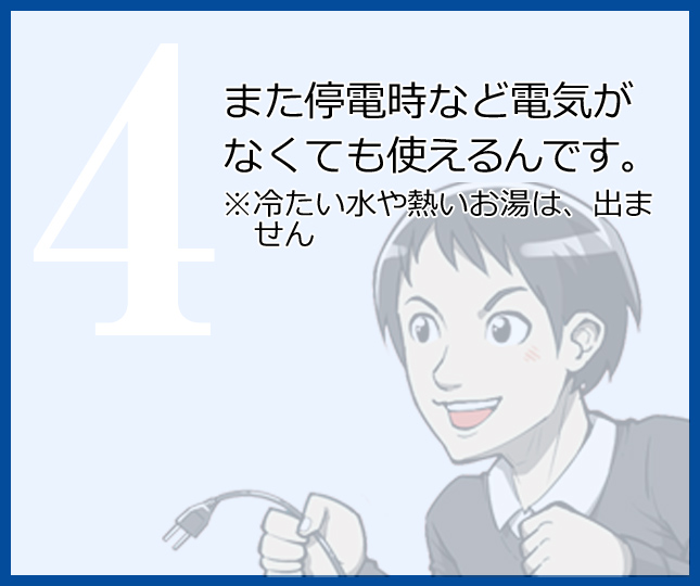 また停電時など電気がなくても使えるんです。※冷たい水や熱いお湯は、出ません