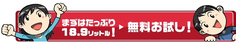 まずはたっぷり18リットルの無料お試しへ！