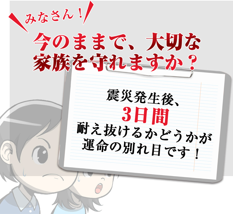 みなさん今のままで、大切な家族を守れますか？　震災発生後3日間耐えぬけるかどうかが運命の分かれ目です！